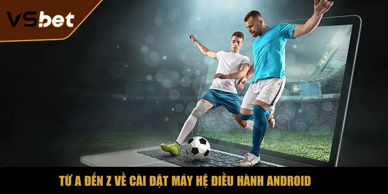 Từ A đến Z về cài đặt máy hệ điều hành Android